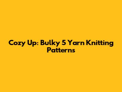 Cozy Up: Bulky 5 Yarn Knitting Patterns