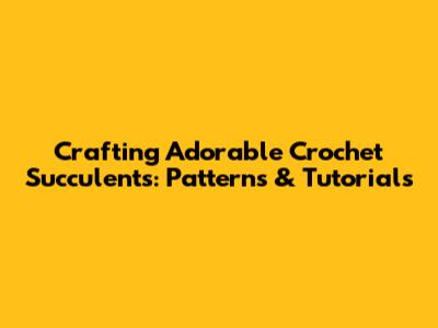 Crafting Adorable Crochet Succulents: Patterns & Tutorials