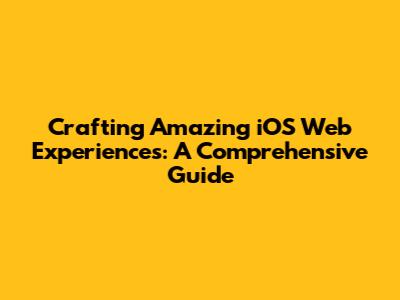 Crafting Amazing iOS Web Experiences: A Comprehensive Guide