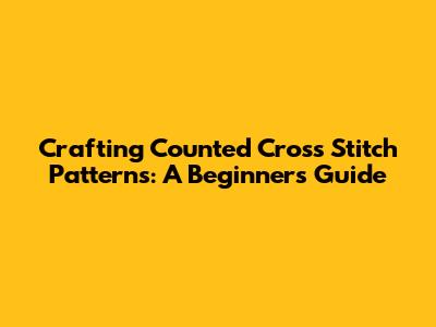 Crafting Counted Cross Stitch Patterns: A Beginner's Guide