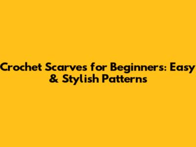 Crochet Scarves for Beginners: Easy & Stylish Patterns