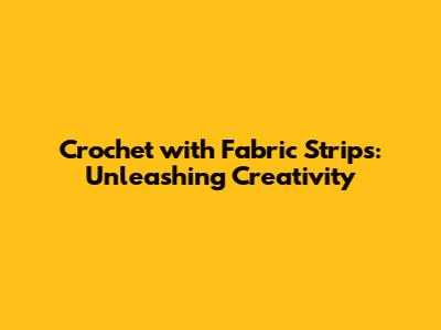 Crochet with Fabric Strips: Unleashing Creativity