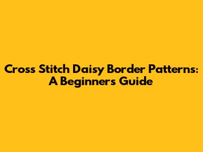 Cross Stitch Daisy Border Patterns: A Beginner's Guide