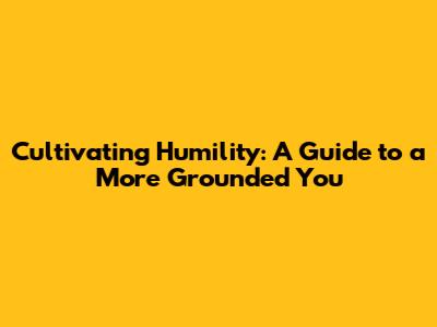 Cultivating Humility: A Guide to a More Grounded You