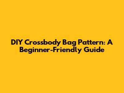DIY Crossbody Bag Pattern: A Beginner-Friendly Guide