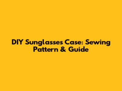 DIY Sunglasses Case: Sewing Pattern & Guide
