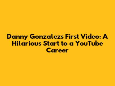 Danny Gonzalez's First Video: A Hilarious Start to a YouTube Career