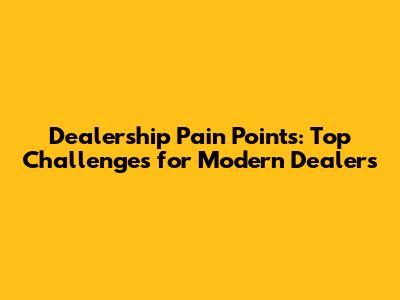 Dealership Pain Points: Top Challenges for Modern Dealers