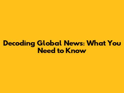 Decoding Global News: What You Need to Know