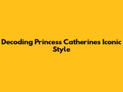 Decoding Princess Catherine's Iconic Style