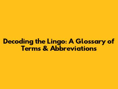 Decoding the Lingo: A Glossary of Terms & Abbreviations