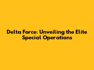 Delta Force: Unveiling the Elite Special Operations