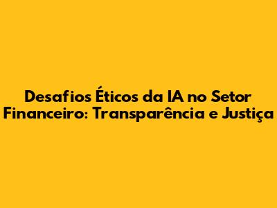 Desafios Éticos da IA no Setor Financeiro: Transparência e Justiça