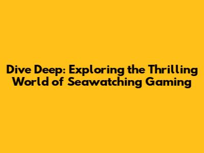 Dive Deep: Exploring the Thrilling World of Seawatching Gaming