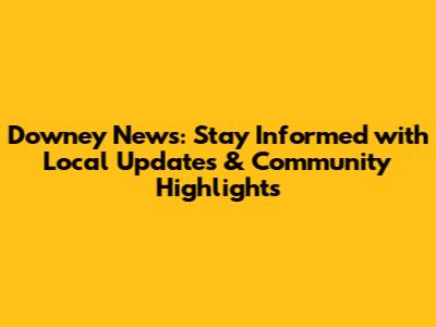 Downey News: Stay Informed with Local Updates & Community Highlights