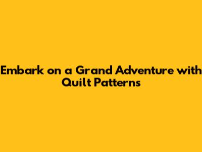 Embark on a Grand Adventure with Quilt Patterns