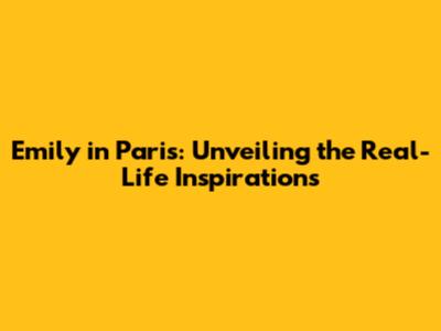 Emily in Paris: Unveiling the Real-Life Inspirations