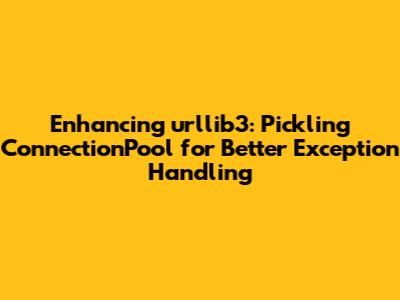 Enhancing urllib3: Pickling ConnectionPool for Better Exception Handling