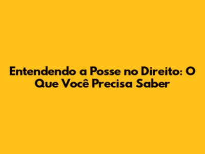 Entendendo a Posse no Direito: O Que Você Precisa Saber