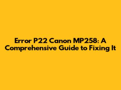 Error P22 Canon MP258: A Comprehensive Guide to Fixing It