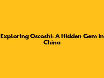 Exploring Oscoshi: A Hidden Gem in China