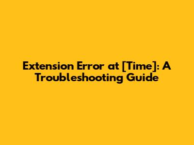 Extension Error at [Time]: A Troubleshooting Guide