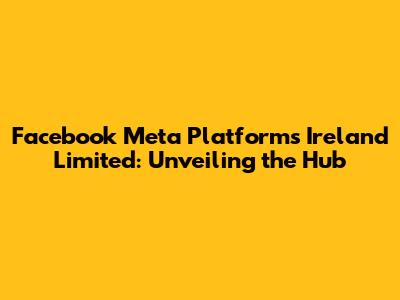 Facebook Meta Platforms Ireland Limited: Unveiling the Hub