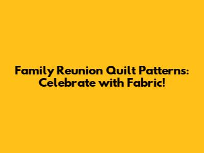 Family Reunion Quilt Patterns: Celebrate with Fabric!