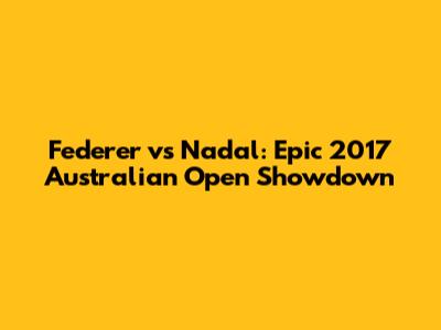 Federer vs Nadal: Epic 2017 Australian Open Showdown