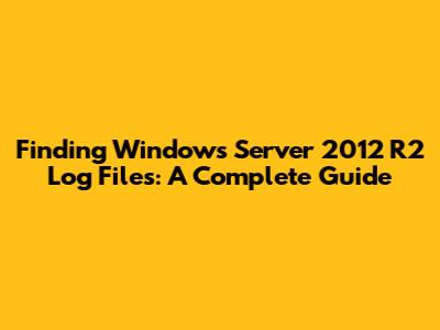 Finding Windows Server 2012 R2 Log Files: A Complete Guide