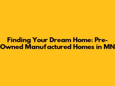 Finding Your Dream Home: Pre-Owned Manufactured Homes in MN