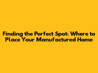 Finding the Perfect Spot: Where to Place Your Manufactured Home