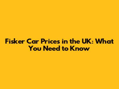 Fisker Car Prices in the UK: What You Need to Know