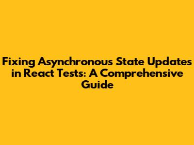 Fixing Asynchronous State Updates in React Tests: A Comprehensive Guide