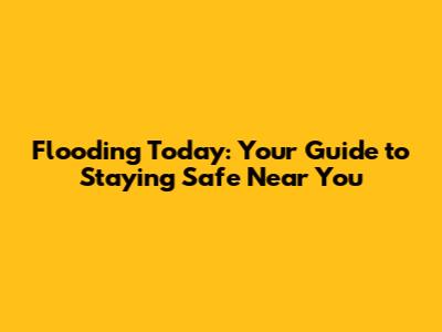 Flooding Today: Your Guide to Staying Safe Near You