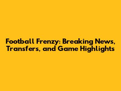 Football Frenzy: Breaking News, Transfers, and Game Highlights