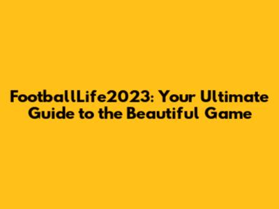 FootballLife2023: Your Ultimate Guide to the Beautiful Game