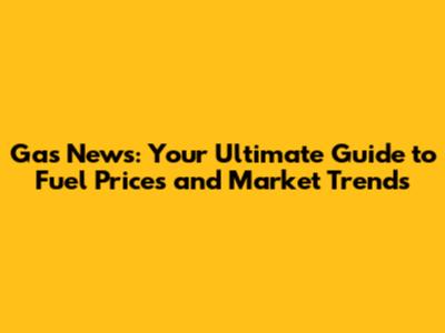 Gas News: Your Ultimate Guide to Fuel Prices and Market Trends