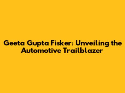 Geeta Gupta Fisker: Unveiling the Automotive Trailblazer