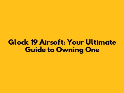 Glock 19 Airsoft: Your Ultimate Guide to Owning One
