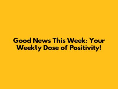 Good News This Week: Your Weekly Dose of Positivity!