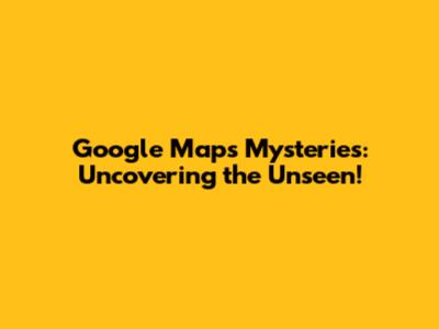 Google Maps Mysteries: Uncovering the Unseen!