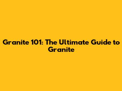 Granite 101: The Ultimate Guide to Granite