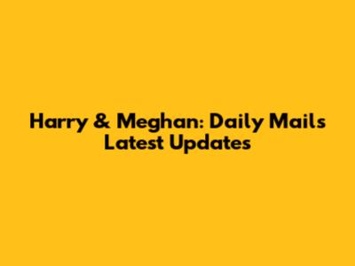 Harry & Meghan: Daily Mail's Latest Updates