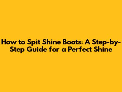 How to Spit Shine Boots: A Step-by-Step Guide for a Perfect Shine