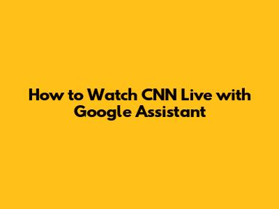 How to Watch CNN Live with Google Assistant