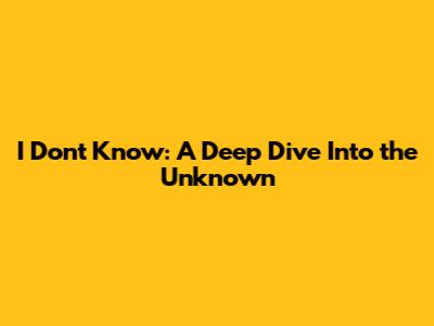 I Don't Know: A Deep Dive Into the Unknown