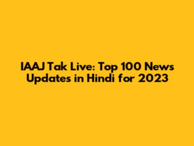IAAJ Tak Live: Top 100 News Updates in Hindi for 2023