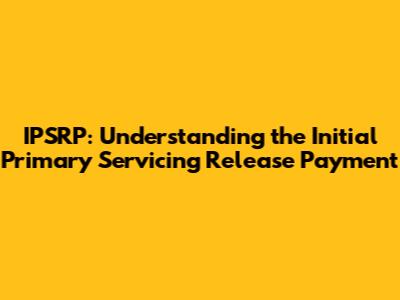 IPSRP: Understanding the Initial Primary Servicing Release Payment