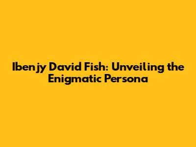 Ibenjy David Fish: Unveiling the Enigmatic Persona
